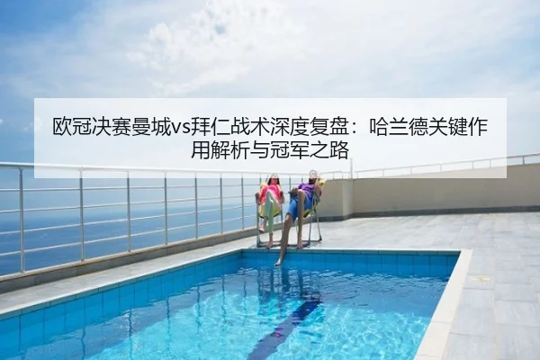 欧冠决赛曼城vs拜仁战术深度复盘：哈兰德关键作用解析与冠军之路