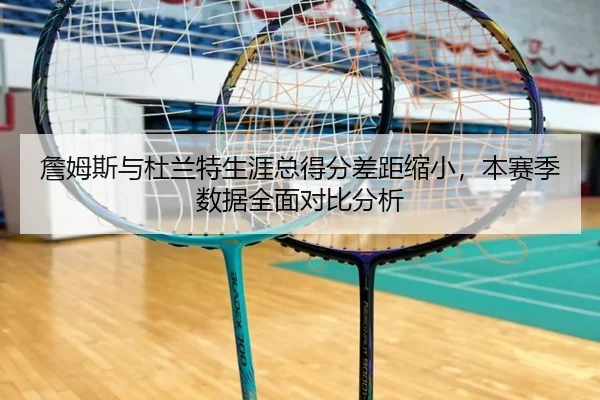 詹姆斯与杜兰特生涯总得分差距缩小,本赛季数据全面对比分析