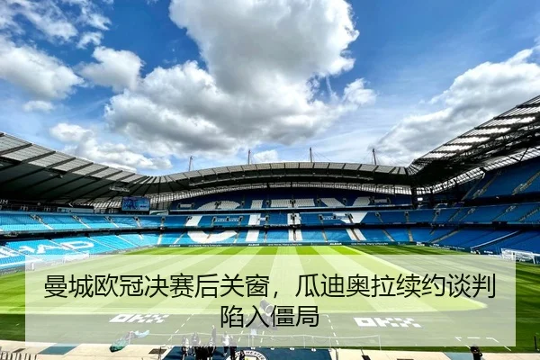 曼城欧冠决赛后关窗，瓜迪奥拉续约谈判陷入僵局