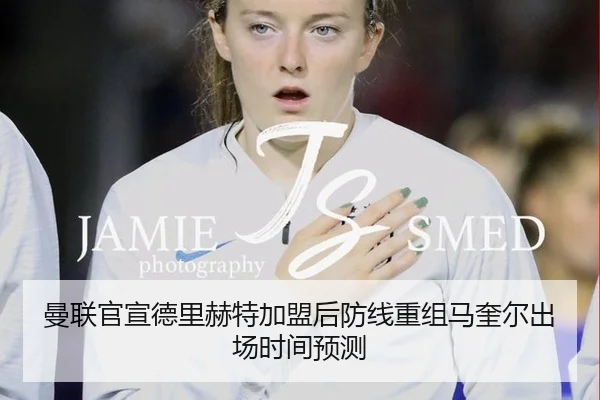 曼联官宣德里赫特加盟后防线重组马奎尔出场时间预测